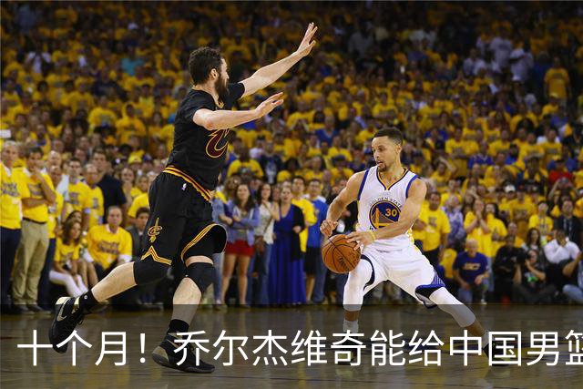 十个月！乔尔杰维奇能给中国男篮带来什么？