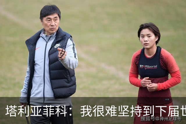 塔利亚菲科：我很难坚持到下届世界杯了；已为阿根廷付出所有