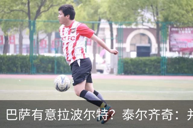 巴萨有意拉波尔特？泰尔齐奇：并非新鲜事，或许只是换了个名字
