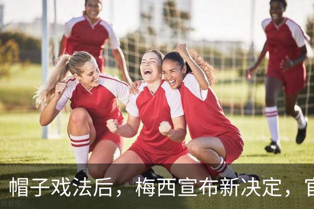 帽子戏法后，梅西宣布新决定，官宣退出，阿根廷批准