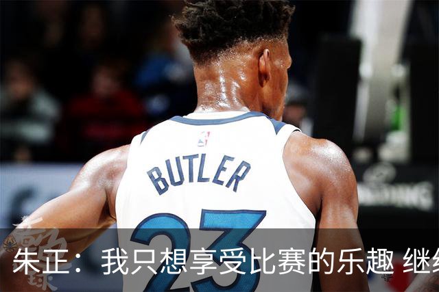 朱正：我只想享受比赛的乐趣 继续变得更好 希望自己能进入NBA