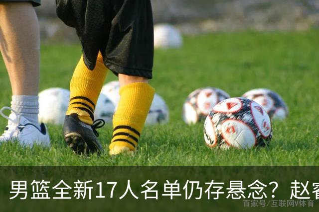 男篮全新17人名单仍存悬念？赵睿、周琦还未确定 最终12人初见端倪