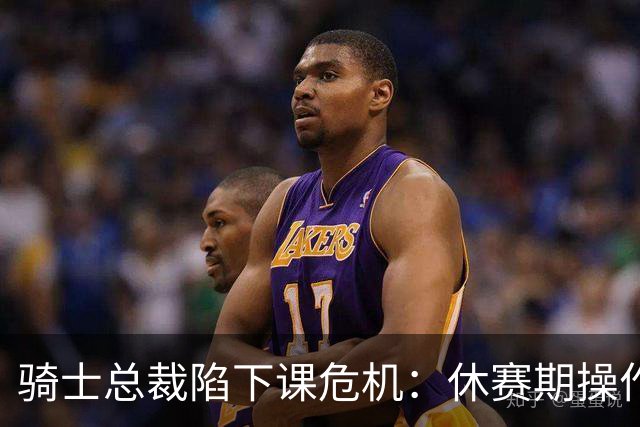 骑士总裁陷下课危机：休赛期操作引球迷众怒