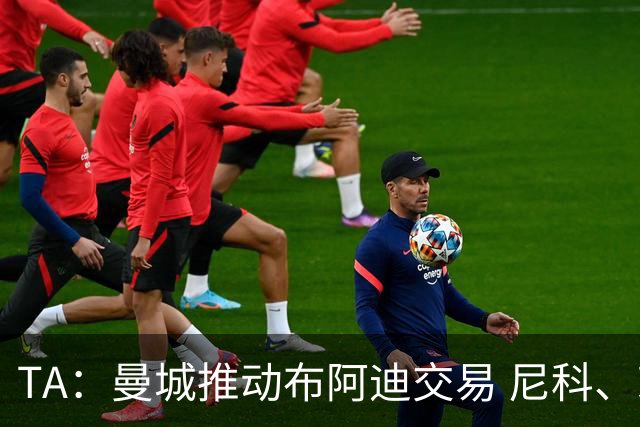 TA：曼城推动布阿迪交易 尼科、赖因德斯等多人可能离队